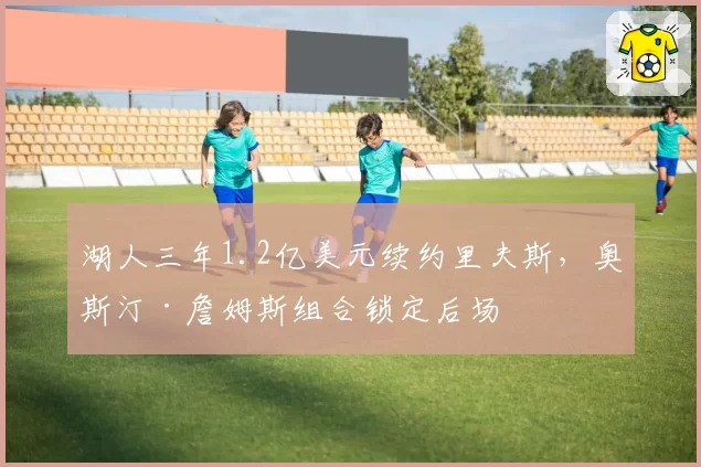 湖人三年1.2亿美元续约里夫斯，奥斯汀·詹姆斯组合锁定后场
