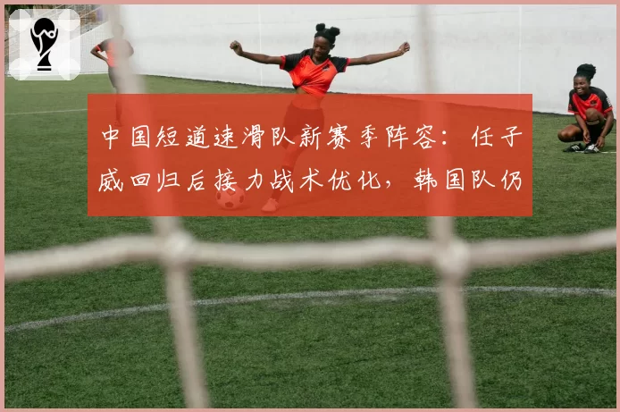 中国短道速滑队新赛季阵容：任子威回归后接力战术优化，韩国队仍是最大劲敌