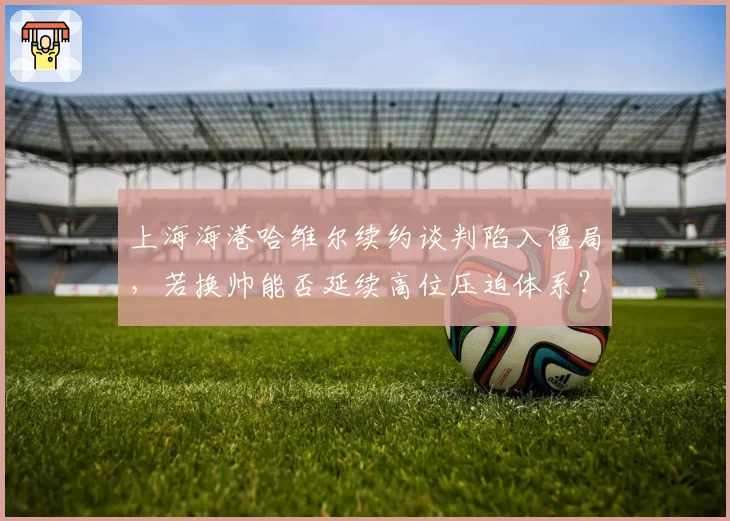 上海海港哈维尔续约谈判陷入僵局，若换帅能否延续高位压迫体系？