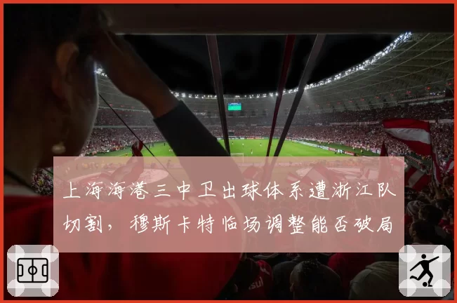 上海海港三中卫出球体系遭浙江队切割,穆斯卡特临场调整能否破局?