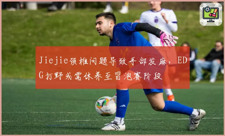 Jiejie颈椎问题导致手部发麻,EDG打野或需休养至冒泡赛阶段
