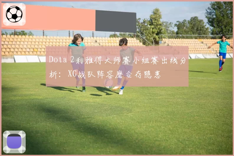Dota 2利雅得大师赛小组赛出线分析：XG战队阵容磨合存隐患