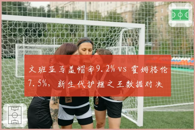 文班亚马盖帽率9.2% vs 霍姆格伦7.5%,新生代护框之王数据对决