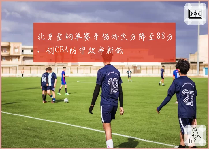 北京首钢单赛季场均失分降至88分,创CBA防守效率新低