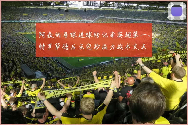 阿森纳角球进球转化率英超第一，特罗萨德后点包抄成为战术支点