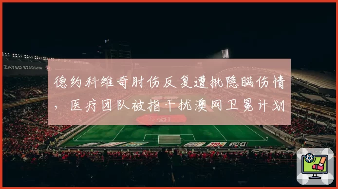 德约科维奇肘伤反复遭批隐瞒伤情,医疗团队被指干扰澳网卫冕计划