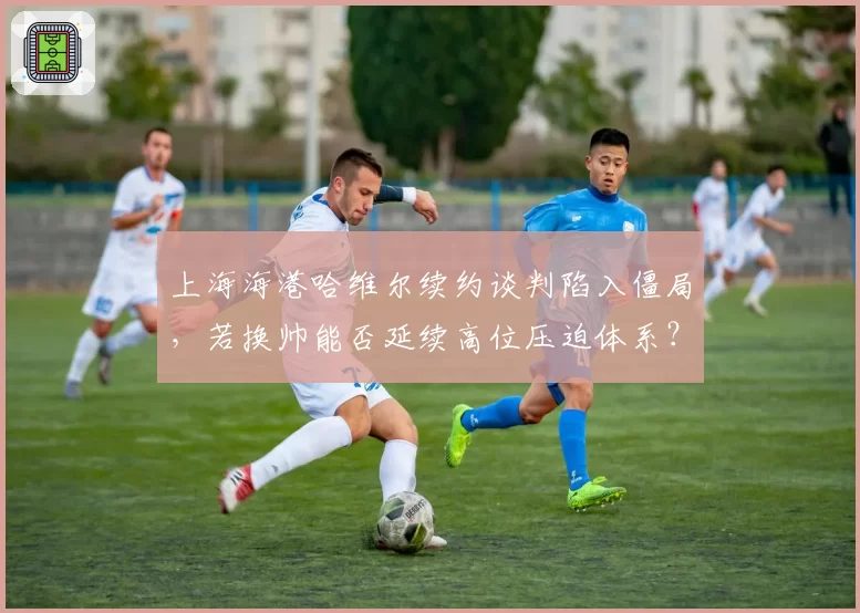 上海海港哈维尔续约谈判陷入僵局,若换帅能否延续高位压迫体系?
