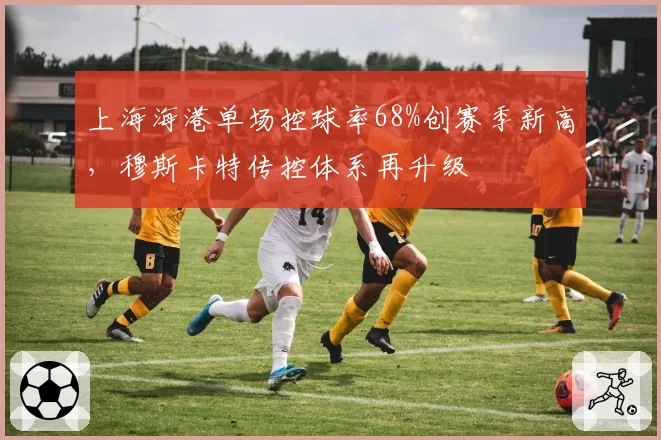 上海海港单场控球率68%创赛季新高，穆斯卡特传控体系再升级