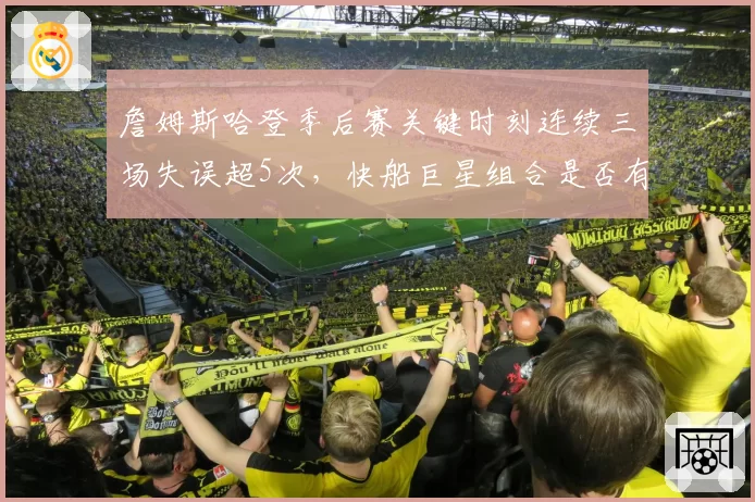 詹姆斯哈登季后赛关键时刻连续三场失误超5次，快船巨星组合是否有兼容危机？