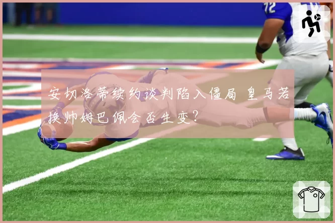 安切洛蒂续约谈判陷入僵局 皇马若换帅姆巴佩会否生变？