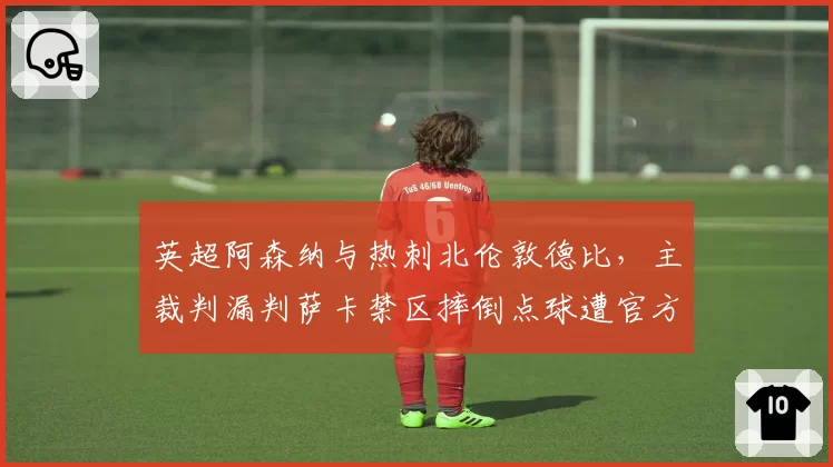 英超阿森纳与热刺北伦敦德比，主裁判漏判萨卡禁区摔倒点球遭官方承认