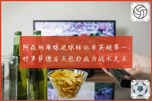 阿森纳角球进球转化率英超第一，特罗萨德后点包抄成为战术支点