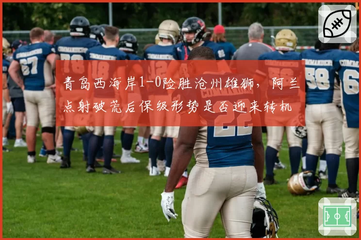 青岛西海岸1-0险胜沧州雄狮，阿兰点射破荒后保级形势是否迎来转机？