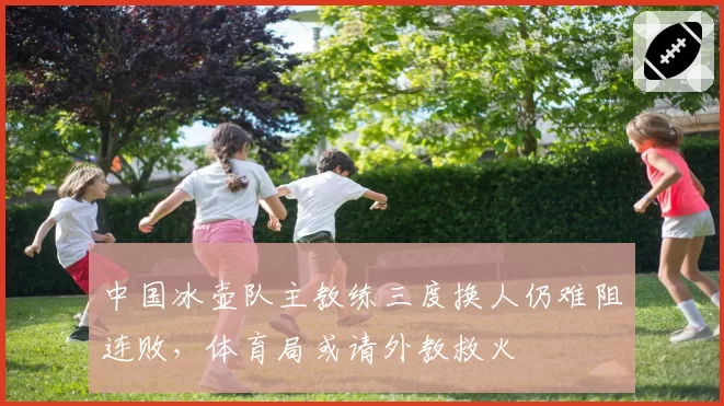 中国冰壶队主教练三度换人仍难阻连败，体育局或请外教救火