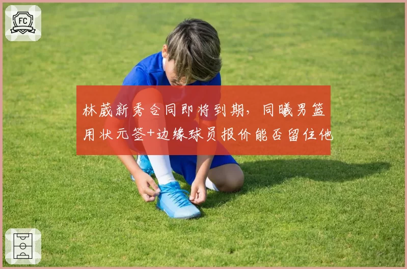 林葳新秀合同即将到期，同曦男篮用状元签+边缘球员报价能否留住他？