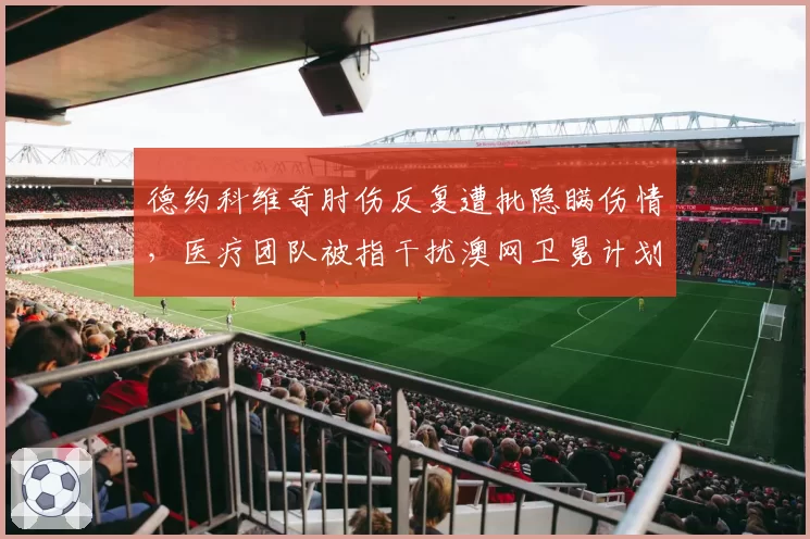 德约科维奇肘伤反复遭批隐瞒伤情，医疗团队被指干扰澳网卫冕计划