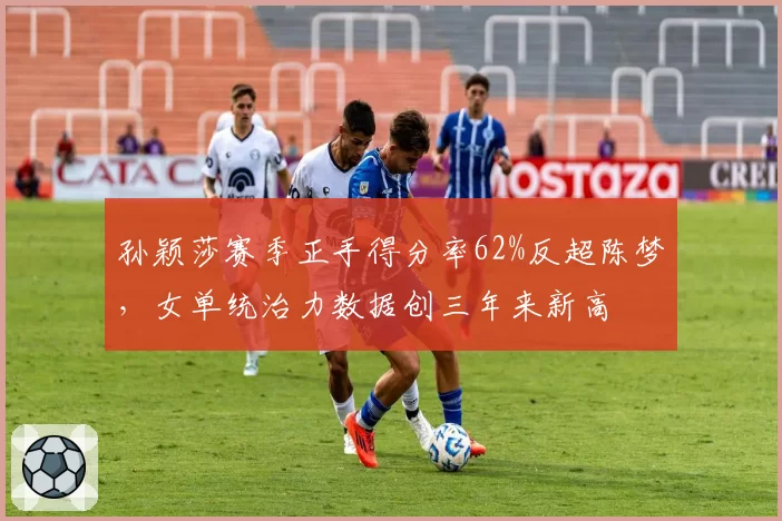 孙颖莎赛季正手得分率62%反超陈梦，女单统治力数据创三年来新高