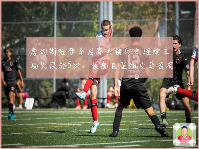 詹姆斯哈登季后赛关键时刻连续三场失误超5次，快船巨星组合是否有兼容危机？