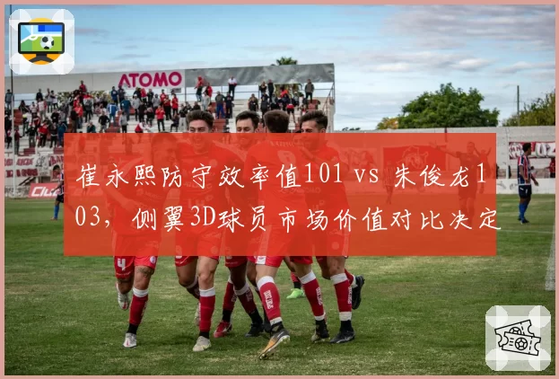 崔永熙防守效率值101 vs 朱俊龙103，侧翼3D球员市场价值对比决定交易行情