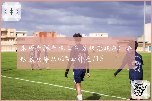 朱婷手腕手术三年后状态追踪：扣球成功率从62%回升至71%