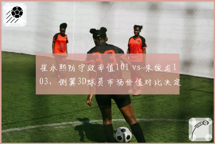 崔永熙防守效率值101 vs 朱俊龙103，侧翼3D球员市场价值对比决定交易行情