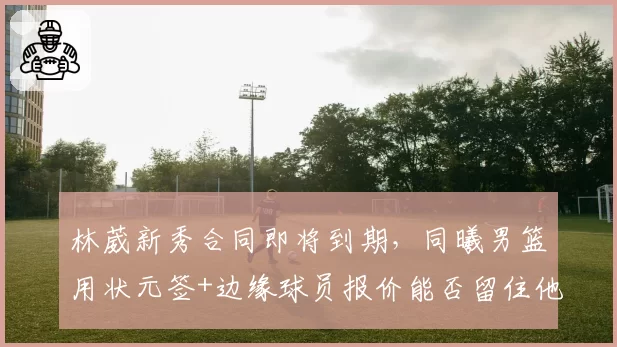 林葳新秀合同即将到期，同曦男篮用状元签+边缘球员报价能否留住他？