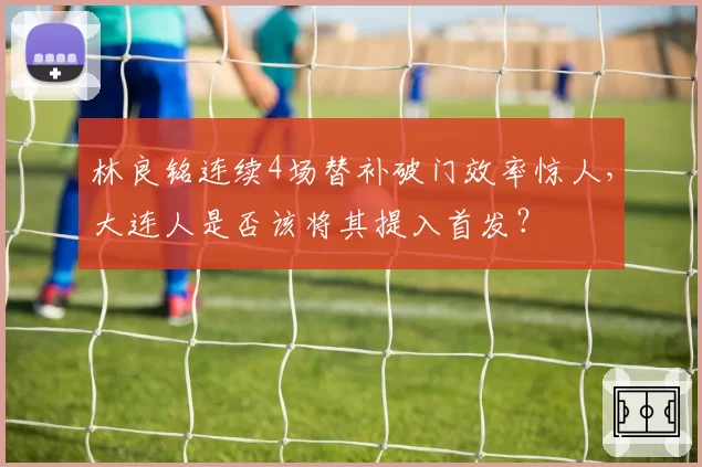 林良铭连续4场替补破门效率惊人，大连人是否该将其提入首发？