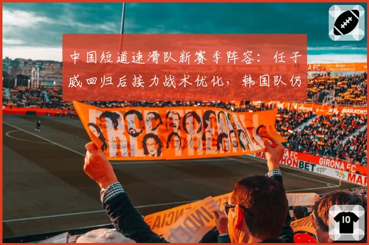 中国短道速滑队新赛季阵容:任子威回归后接力战术优化,韩国队仍是最大劲敌